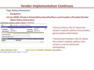 Vendor Implementation Continues
Page :Policy Information
• Navigation:
Set Up HRMS /Product Related/Base Benefits/Plans and Providers /Provider/Vendor
    Table/ Policy Information


                                             General Policy URL ID :Select the
                                            vendor's website address that provides
                                            general policy information.

                                             Authorized Providers URL ID :Select
                                            the vendor's website address that
                                            contains a list of authorized
                                            participating
                                            providers
 