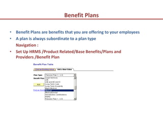 Benefit Plans

• Benefit Plans are benefits that you are offering to your employees
• A plan is always subordinate to a plan type
  Navigation :
• Set Up HRMS /Product Related/Base Benefits/Plans and
  Providers /Benefit Plan
 