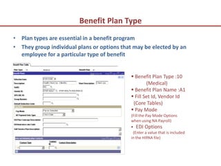 Benefit Plan Type
• Plan types are essential in a benefit program
• They group individual plans or options that may be elected by an
  employee for a particular type of benefit


                                             Benefit Plan Type :10
                                                    (Medical)
                                             Benefit Plan Name :A1
                                             Fill Set Id, Vendor Id
                                             (Core Tables)
                                             Pay Mode
                                            (Fill the Pay Mode Options
                                            when using NA Payroll)
                                             EDI Options
                                             (Enter a value that is included
                                            in the HIPAA file)
 