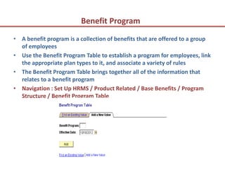 Benefit Program
• A benefit program is a collection of benefits that are offered to a group
  of employees
• Use the Benefit Program Table to establish a program for employees, link
  the appropriate plan types to it, and associate a variety of rules
• The Benefit Program Table brings together all of the information that
  relates to a benefit program
• Navigation : Set Up HRMS / Product Related / Base Benefits / Program
  Structure / Benefit Program Table
 