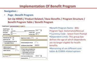 Implementation Of Benefit Program
Navigation :
• Page : Benefit Program
  Set Up HRMS / Product Related / Base Benefits / Program Structure /
  Benefit Program Table / Benefit Program

                                      Benefit Program Name : BAS
                                      Program Type :Automated/Manual
                                       Currency Code : Select From Prompt
                                      Dependent Limits :This group box
                                      defines the age at which dependents
                                      are no longer eligible for health
                                      benefits
                                      Remaining all are different core
                                      tables & COBRA related options
 