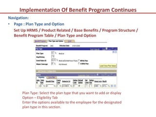 Implementation Of Benefit Program Continues
Navigation:
• Page : Plan Type and Option
  Set Up HRMS / Product Related / Base Benefits / Program Structure /
  Benefit Program Table / Plan Type and Option




       Plan Type: Select the plan type that you want to add or display
       Option – Eligibility Tab
       Enter the options available to the employee for the designated
       plan type in this section.
 