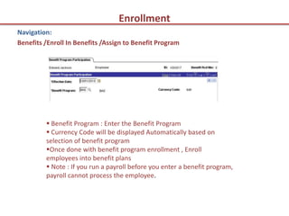 Enrollment
Navigation:
Benefits /Enroll In Benefits /Assign to Benefit Program




          Benefit Program : Enter the Benefit Program
          Currency Code will be displayed Automatically based on
         selection of benefit program
         Once done with benefit program enrollment , Enroll
         employees into benefit plans
          Note : If you run a payroll before you enter a benefit program,
         payroll cannot process the employee.
 