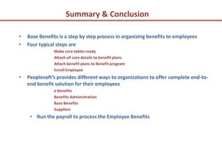 Summary & Conclusion

•   Base Benefits is a step by step process in organizing benefits to employees
•   Four typical steps are
               Make core tables ready
               Attach all core details to benefit plans
               Attach benefit plans to Benefit program
               Enroll Employee
•   Peoplesoft’s provides different ways to organizations to offer complete end-to-
    end benefit solution for their employees
               e Benefits
               Benefits Administration
               Base Benefits
               Suppliers
     • Run the payroll to process the Employee Benefits
 
