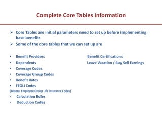 Complete Core Tables Information

 Core Tables are initial parameters need to set up before implementing
  base benefits
 Some of the core tables that we can set up are

•   Benefit Providers                           Benefit Certifications
•   Dependents                                  Leave Vacation / Buy Sell Earnings
•   Coverage Codes
•   Coverage Group Codes
•   Benefit Rates
•   FEGLI Codes
(Federal Employee Group Life Insurance Codes)
•   Calculation Rules
•   Deduction Codes
 