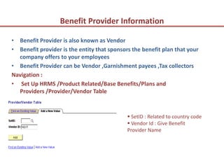Benefit Provider Information

• Benefit Provider is also known as Vendor
• Benefit provider is the entity that sponsors the benefit plan that your
  company offers to your employees
• Benefit Provider can be Vendor ,Garnishment payees ,Tax collectors
Navigation :
• Set Up HRMS /Product Related/Base Benefits/Plans and
  Providers /Provider/Vendor Table



                                              SetID : Related to country code
                                              Vendor Id : Give Benefit
                                             Provider Name
 