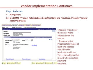 Vendor Implementation Continues
Page : Addresses
• Navigation:
Set Up HRMS /Product Related/Base Benefits/Plans and Providers /Provider/Vendor
    Table/Addresses


                                                 Address Type: Enter
                                                 the one or more
                                                 addresses for the
                                                 vendor.
                                                 If you are using
                                                 PeopleSoft Payables at
                                                 least one address
                                                 should be the
                                                 remittance address.
                                                 This is the address that
                                                 is used when creating
                                                 payment
                                                 vouchers.
 