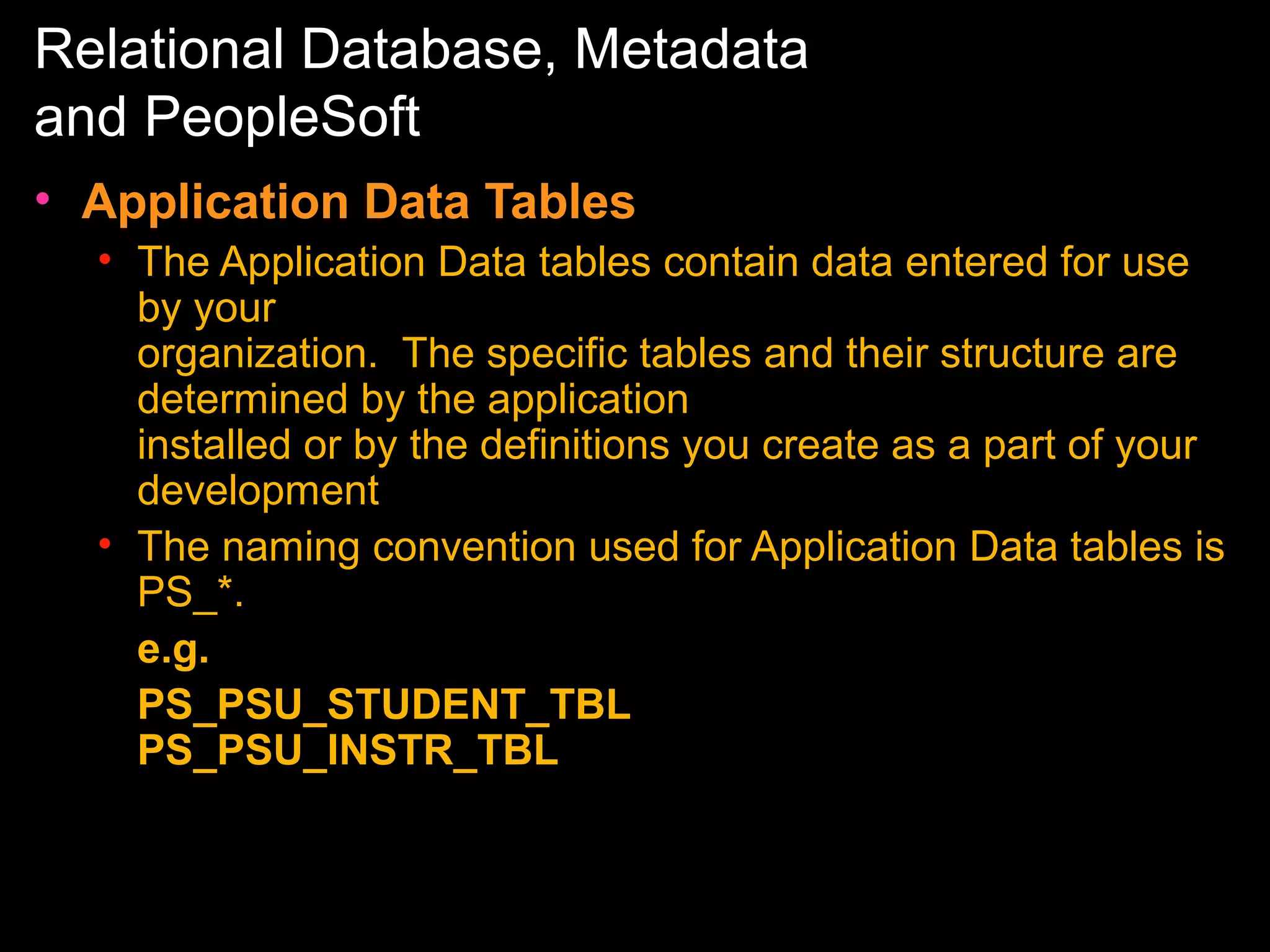 Relational Database, Metadata
and PeopleSoft
• Application Data Tables
• The Application Data tables contain data entered for use
by your
organization. The specific tables and their structure are
determined by the application
installed or by the definitions you create as a part of your
development
• The naming convention used for Application Data tables is
PS_*.
e.g.
PS_PSU_STUDENT_TBL
PS_PSU_INSTR_TBL

 