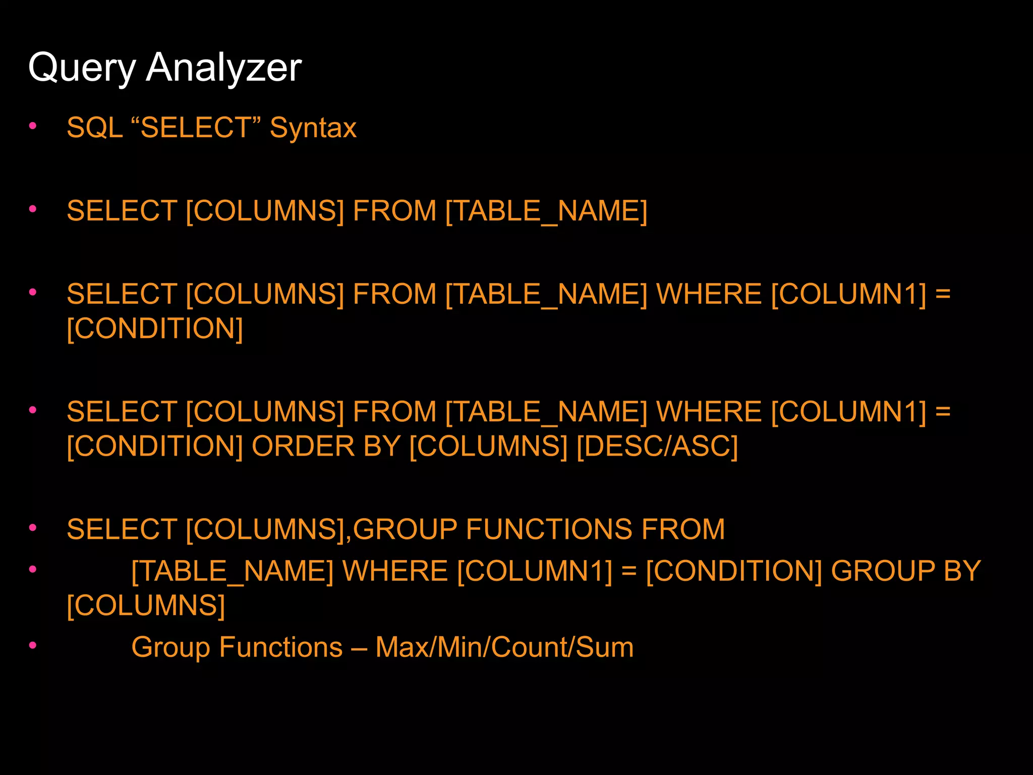 Query Analyzer
•

SQL “SELECT” Syntax

•

SELECT [COLUMNS] FROM [TABLE_NAME]

•

SELECT [COLUMNS] FROM [TABLE_NAME] WHERE [COLUMN1] =
[CONDITION]

•

SELECT [COLUMNS] FROM [TABLE_NAME] WHERE [COLUMN1] =
[CONDITION] ORDER BY [COLUMNS] [DESC/ASC]

•
•

SELECT [COLUMNS],GROUP FUNCTIONS FROM
[TABLE_NAME] WHERE [COLUMN1] = [CONDITION] GROUP BY
[COLUMNS]
Group Functions – Max/Min/Count/Sum

•

 