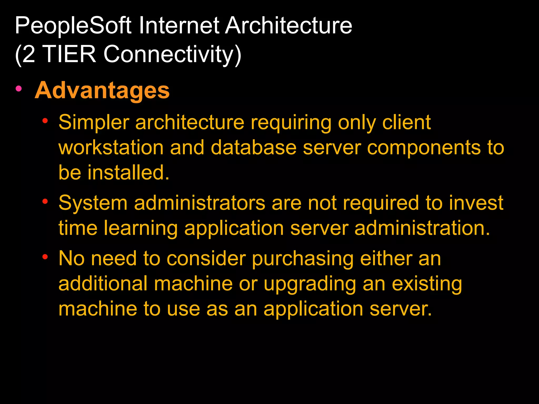 PeopleSoft Internet Architecture
(2 TIER Connectivity)
• Advantages
• Simpler architecture requiring only client
workstation and database server components to
be installed.
• System administrators are not required to invest
time learning application server administration.
• No need to consider purchasing either an
additional machine or upgrading an existing
machine to use as an application server.

 