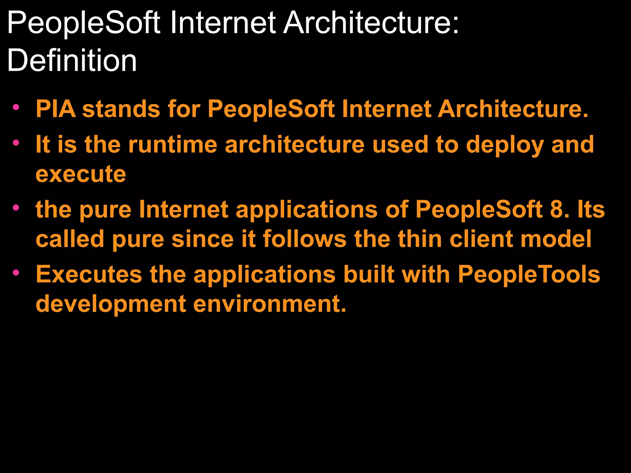 PeopleSoft Internet Architecture:
Definition
• PIA stands for PeopleSoft Internet Architecture.
• It is the runtime architecture used to deploy and
execute
• the pure Internet applications of PeopleSoft 8. Its
called pure since it follows the thin client model
• Executes the applications built with PeopleTools
development environment.

 