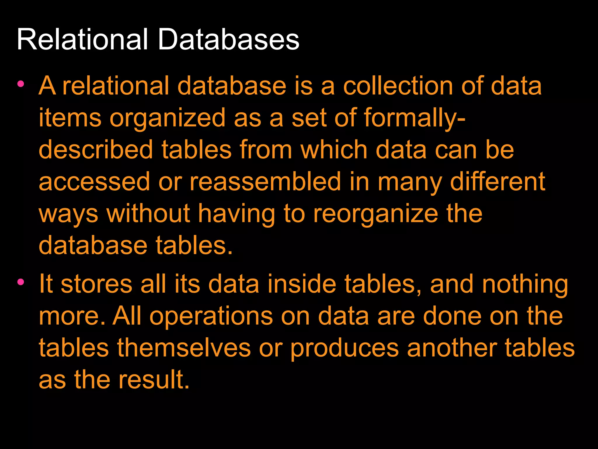 Relational Databases
• A relational database is a collection of data
items organized as a set of formallydescribed tables from which data can be
accessed or reassembled in many different
ways without having to reorganize the
database tables.
• It stores all its data inside tables, and nothing
more. All operations on data are done on the
tables themselves or produces another tables
as the result.

 
