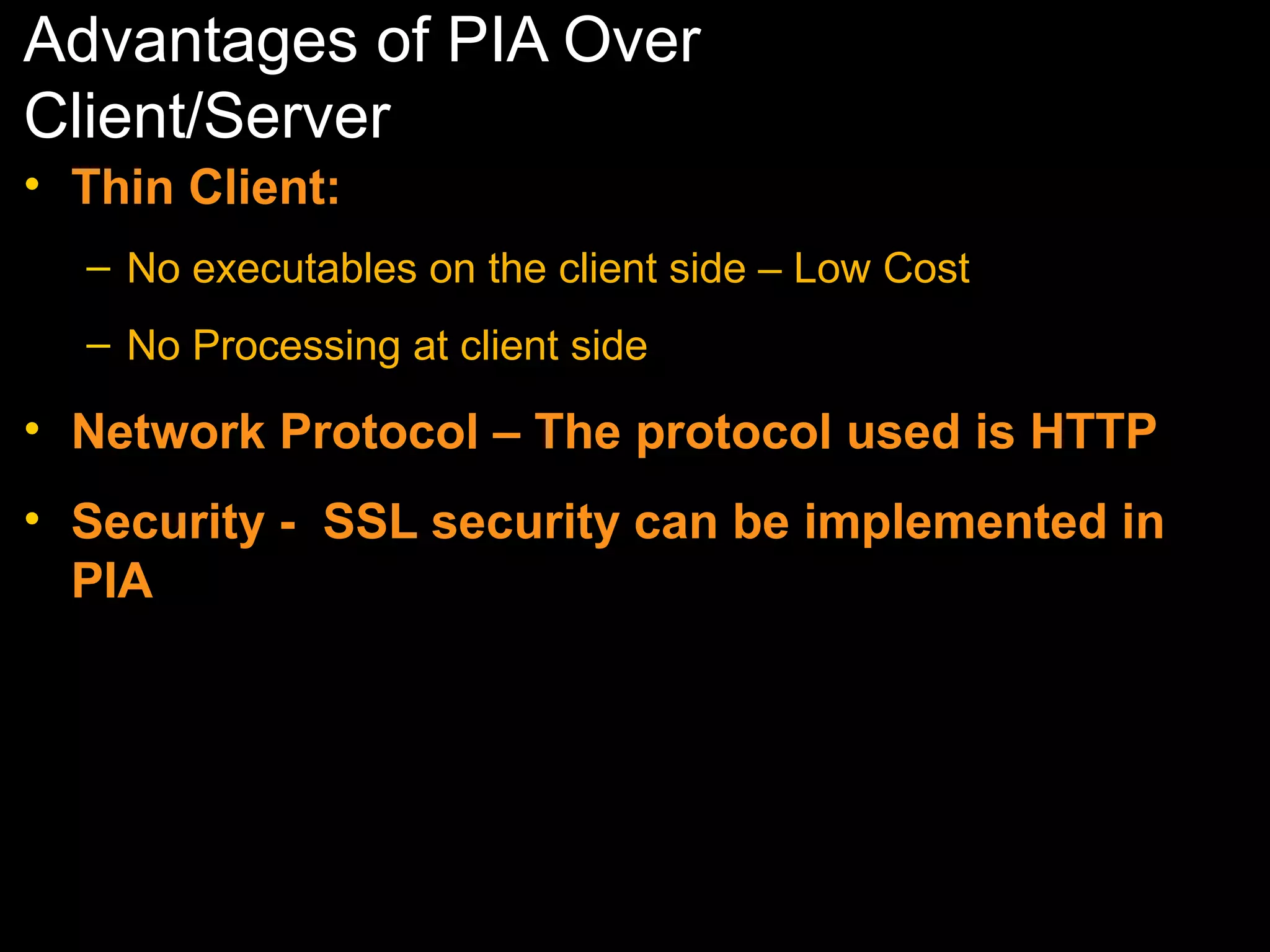 Advantages of PIA Over
Client/Server
• Thin Client:
– No executables on the client side – Low Cost
– No Processing at client side

• Network Protocol – The protocol used is HTTP
• Security - SSL security can be implemented in
PIA

 