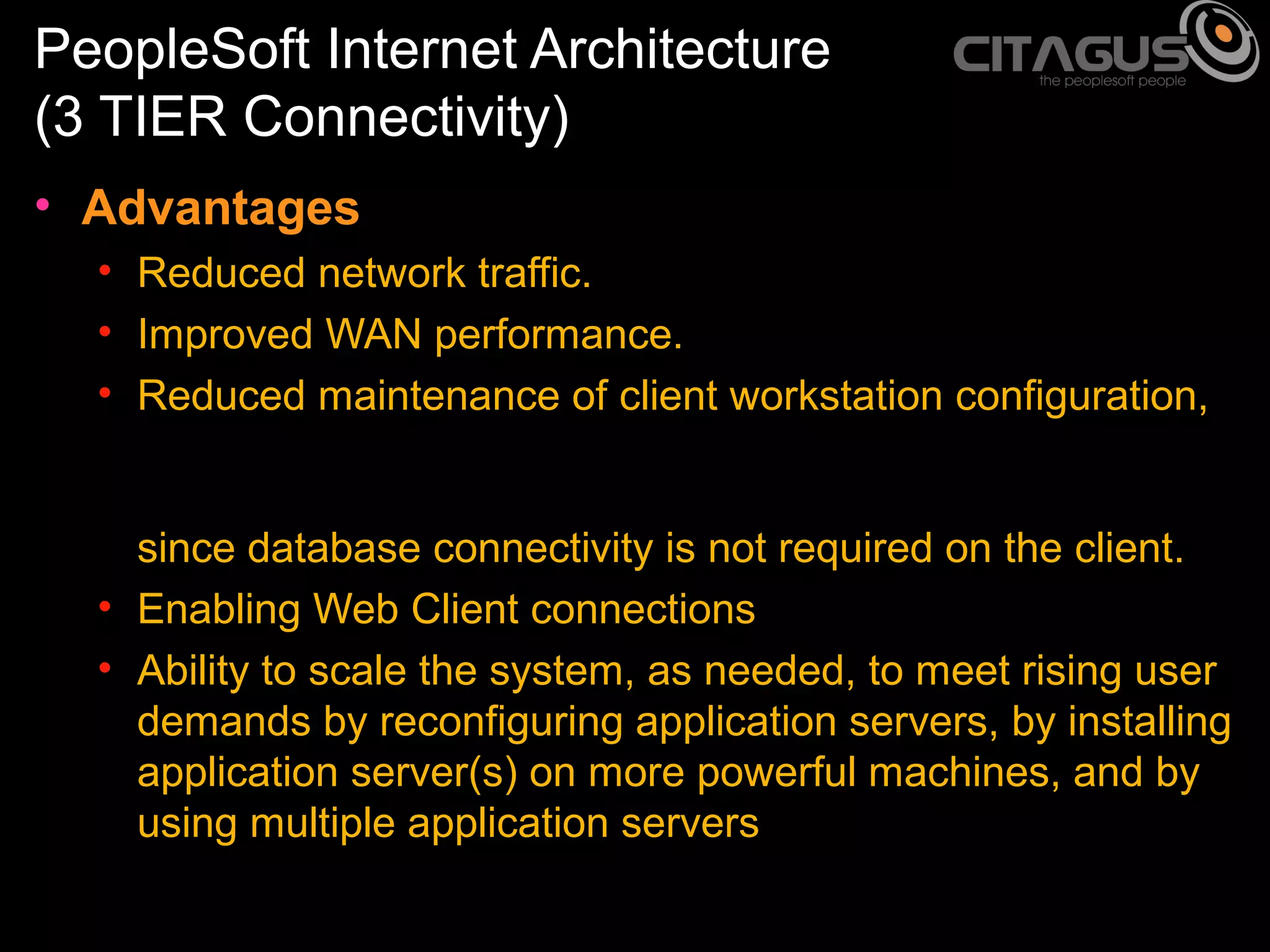 PeopleSoft Internet Architecture
(3 TIER Connectivity)
• Advantages
• Reduced network traffic.
• Improved WAN performance.
• Reduced maintenance of client workstation configuration,
since database connectivity is not required on the client.
• Enabling Web Client connections
• Ability to scale the system, as needed, to meet rising user
demands by reconfiguring application servers, by installing
application server(s) on more powerful machines, and by
using multiple application servers

 