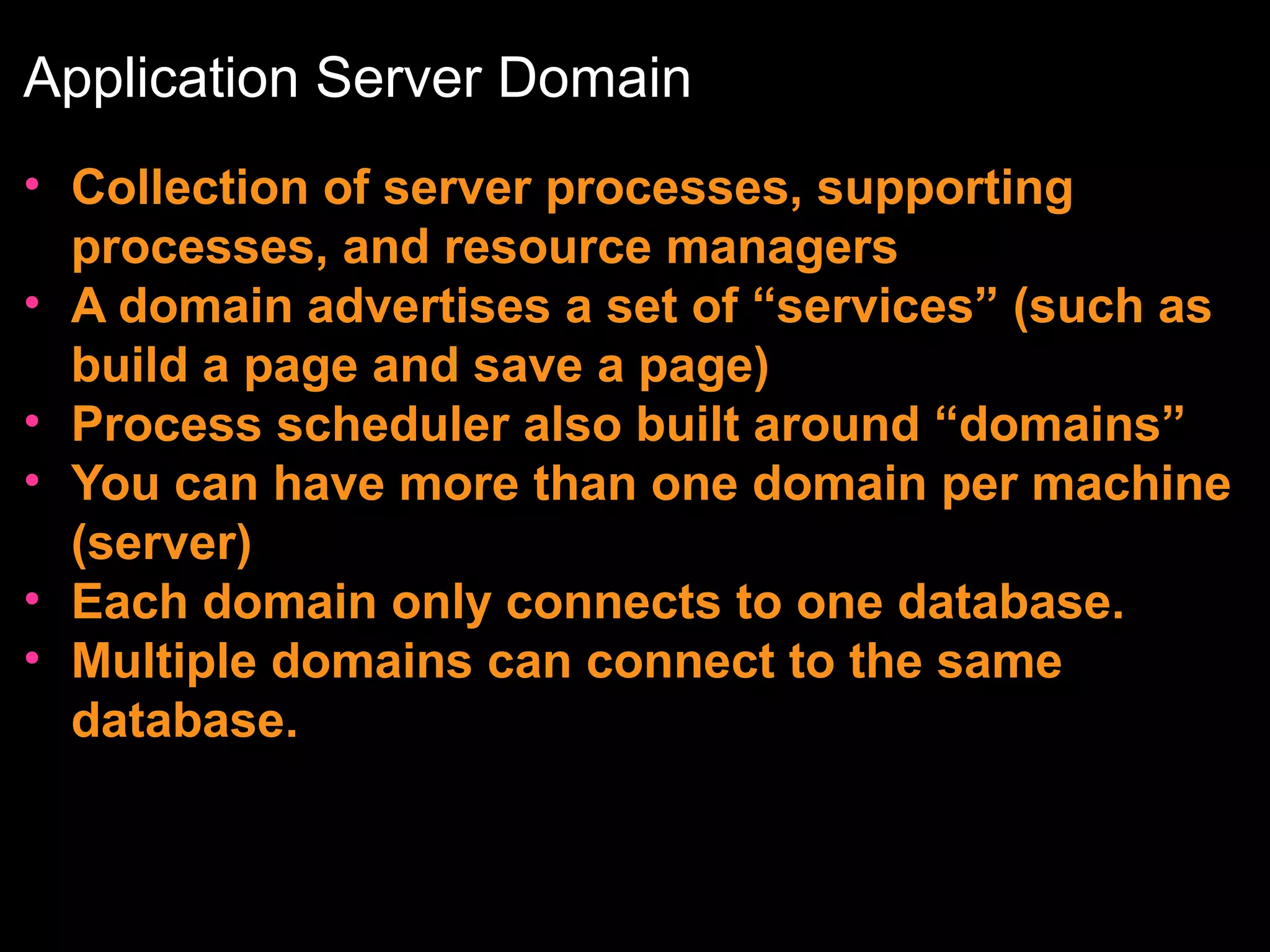 Application Server Domain
• Collection of server processes, supporting
processes, and resource managers
• A domain advertises a set of “services” (such as
build a page and save a page)
• Process scheduler also built around “domains”
• You can have more than one domain per machine
(server)
• Each domain only connects to one database.
• Multiple domains can connect to the same
database.

 