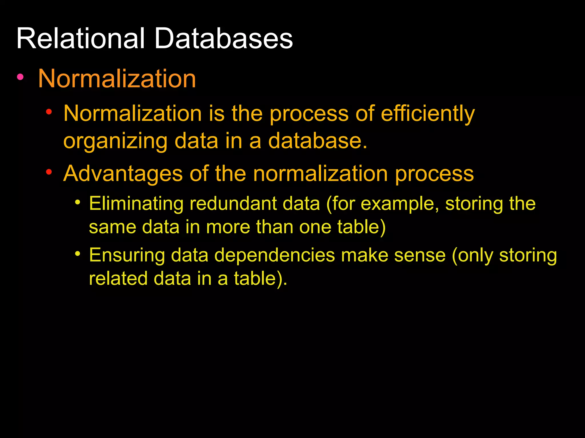 Relational Databases
• Normalization
• Normalization is the process of efficiently
organizing data in a database.
• Advantages of the normalization process
• Eliminating redundant data (for example, storing the
same data in more than one table)
• Ensuring data dependencies make sense (only storing
related data in a table).

 
