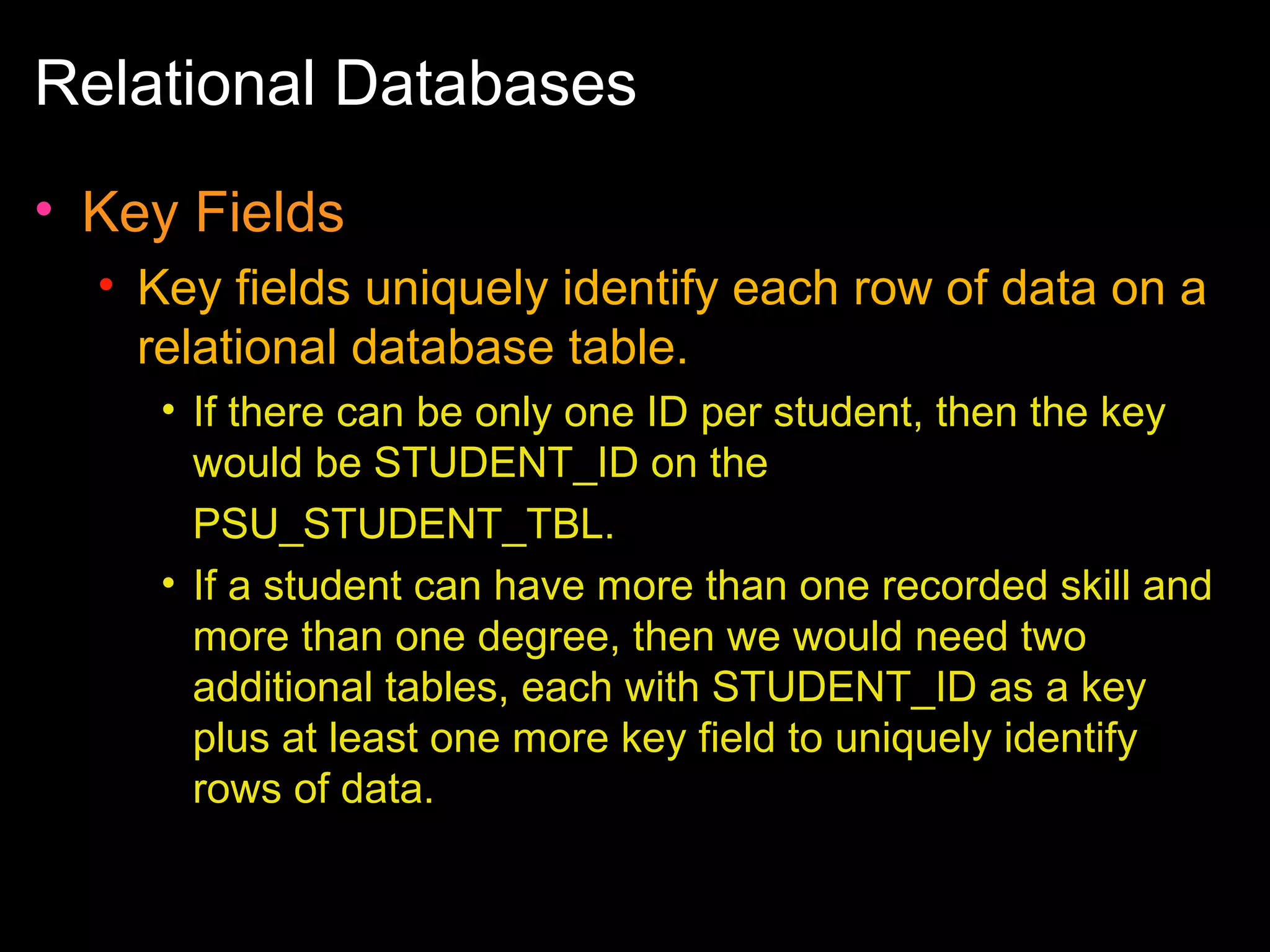 Relational Databases
• Key Fields
• Key fields uniquely identify each row of data on a
relational database table.
• If there can be only one ID per student, then the key
would be STUDENT_ID on the
PSU_STUDENT_TBL.
• If a student can have more than one recorded skill and
more than one degree, then we would need two
additional tables, each with STUDENT_ID as a key
plus at least one more key field to uniquely identify
rows of data.

 