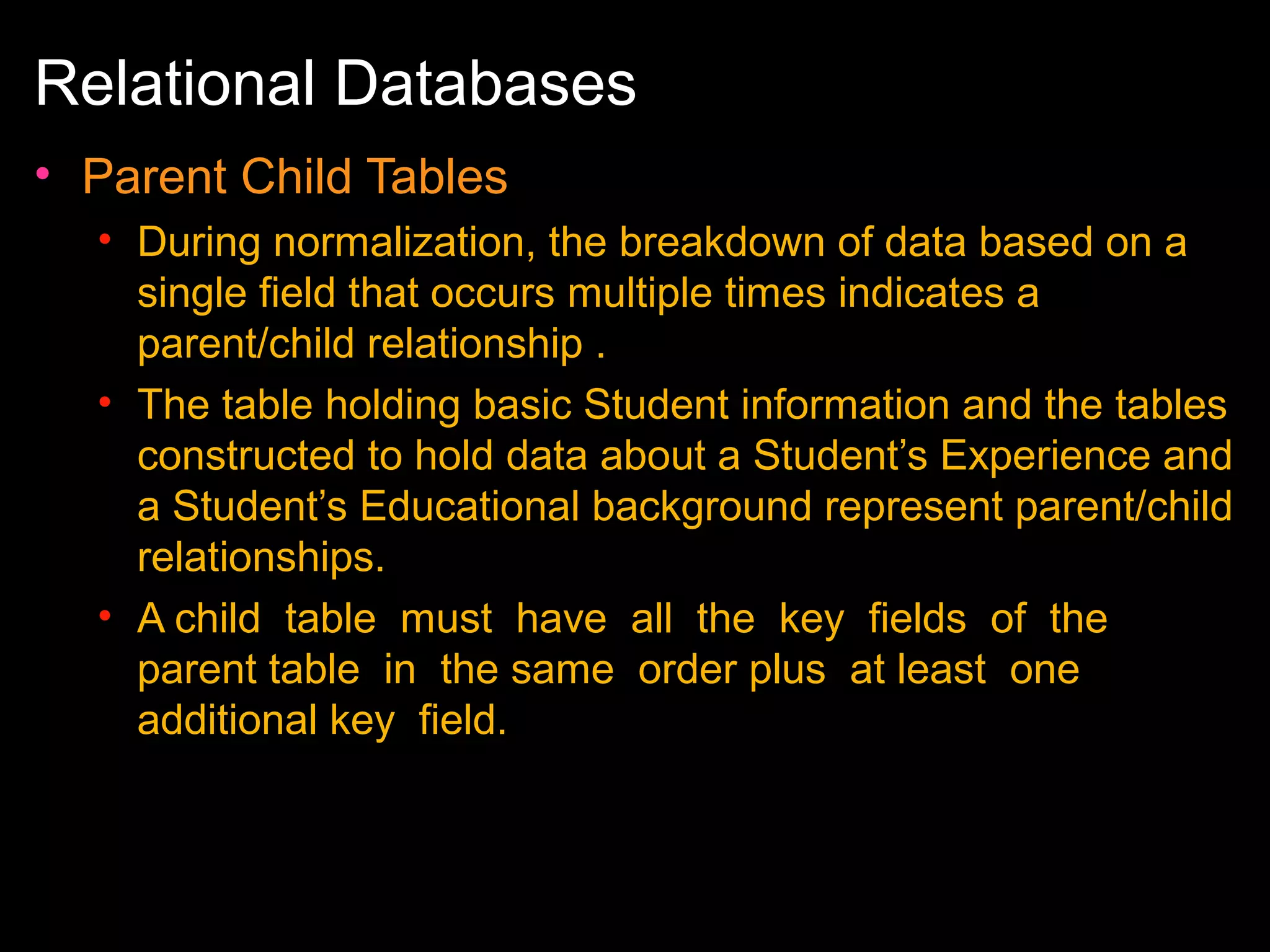 Relational Databases
• Parent Child Tables
• During normalization, the breakdown of data based on a
single field that occurs multiple times indicates a
parent/child relationship .
• The table holding basic Student information and the tables
constructed to hold data about a Student’s Experience and
a Student’s Educational background represent parent/child
relationships.
• A child table must have all the key fields of the
parent table in the same order plus at least one
additional key field.

 
