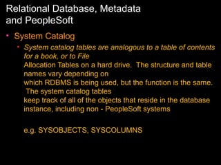 Relational Database, Metadata
and PeopleSoft
• System Catalog
• System catalog tables are analogous to a table of contents
for a book, or to File
Allocation Tables on a hard drive. The structure and table
names vary depending on
which RDBMS is being used, but the function is the same.
The system catalog tables
keep track of all of the objects that reside in the database
instance, including non - PeopleSoft systems
e.g. SYSOBJECTS, SYSCOLUMNS

 