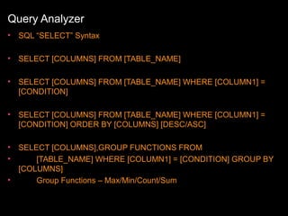 Query Analyzer
•

SQL “SELECT” Syntax

•

SELECT [COLUMNS] FROM [TABLE_NAME]

•

SELECT [COLUMNS] FROM [TABLE_NAME] WHERE [COLUMN1] =
[CONDITION]

•

SELECT [COLUMNS] FROM [TABLE_NAME] WHERE [COLUMN1] =
[CONDITION] ORDER BY [COLUMNS] [DESC/ASC]

•
•

SELECT [COLUMNS],GROUP FUNCTIONS FROM
[TABLE_NAME] WHERE [COLUMN1] = [CONDITION] GROUP BY
[COLUMNS]
Group Functions – Max/Min/Count/Sum

•

 