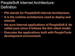 PeopleSoft Internet Architecture:
Definition
• PIA stands for PeopleSoft Internet Architecture.
• It is the runtime architecture used to deploy and
execute
• the pure Internet applications of PeopleSoft 8. Its
called pure since it follows the thin client model
• Executes the applications built with PeopleTools
development environment.

 