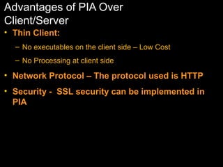 Advantages of PIA Over
Client/Server
• Thin Client:
– No executables on the client side – Low Cost
– No Processing at client side

• Network Protocol – The protocol used is HTTP
• Security - SSL security can be implemented in
PIA

 