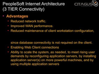 PeopleSoft Internet Architecture
(3 TIER Connectivity)
• Advantages
• Reduced network traffic.
• Improved WAN performance.
• Reduced maintenance of client workstation configuration,
since database connectivity is not required on the client.
• Enabling Web Client connections
• Ability to scale the system, as needed, to meet rising user
demands by reconfiguring application servers, by installing
application server(s) on more powerful machines, and by
using multiple application servers

 