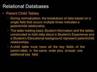 Relational Databases
• Parent Child Tables
• During normalization, the breakdown of data based on a
single field that occurs multiple times indicates a
parent/child relationship .
• The table holding basic Student information and the tables
constructed to hold data about a Student’s Experience and
a Student’s Educational background represent parent/child
relationships.
• A child table must have all the key fields of the
parent table in the same order plus at least one
additional key field.

 