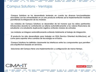 Campus Solutions - Ventajas
Campus Solutions se ha desarrollado teniendo en cuenta las diversas funcionalidades
asociadas con las universidades en un solo producto evitando así la implementación modular
permitiendo la integración de los módulos
Los módulos de Campus Solutions se desarrollan de tal manera que los datos pertinentes
introducidos durante la contratación se rellena automáticamente a los valores financieros de
estudiante o la estudiante duplicación registros evitando módulo de entradas
Los módulos se integran automáticamente evitando totalmente el trabajo de integración.
El producto ha sido desarrollado para trabajar en SOA (Service Oriented Architecture), así
como para soportar otros cambios de tecnología en el futuro.
Campus Solutions ha definido claramente las interfaces entre los componentes que permiten
una arquitectura basada en servicios.
Soluciones del Campus tiene una implementación y configuración de menor tiempo.
Gestión académica
Gestión universitaria
Gestión docente
 