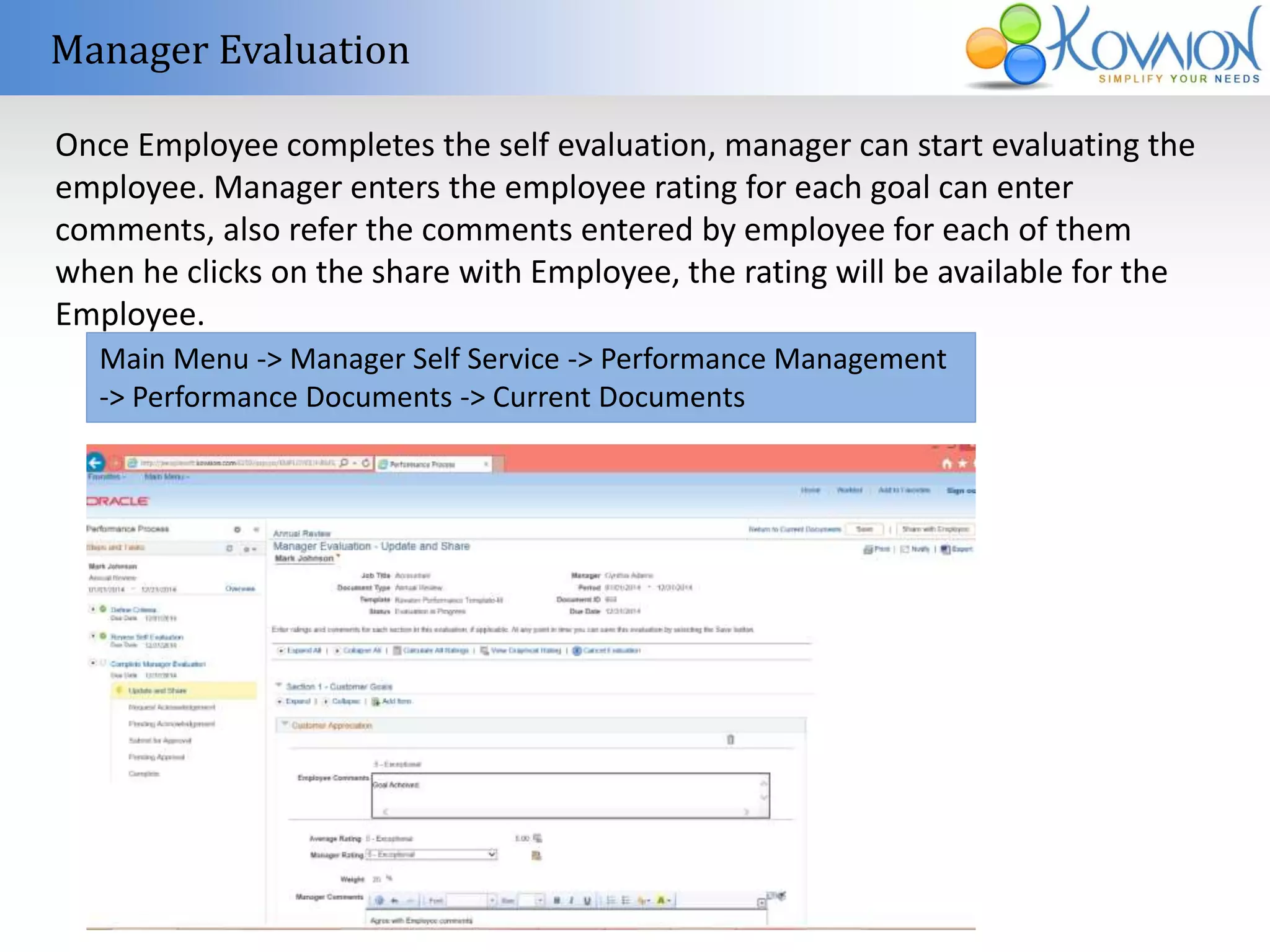 Manager Evaluation 
Once Employee completes the self evaluation, manager can start evaluating the 
employee. Manager enters the employee rating for each goal can enter 
comments, also refer the comments entered by employee for each of them 
when he clicks on the share with Employee, the rating will be available for the 
Employee. 
Main Menu -> Manager Self Service -> Performance Management 
-> Performance Documents -> Current Documents 
 