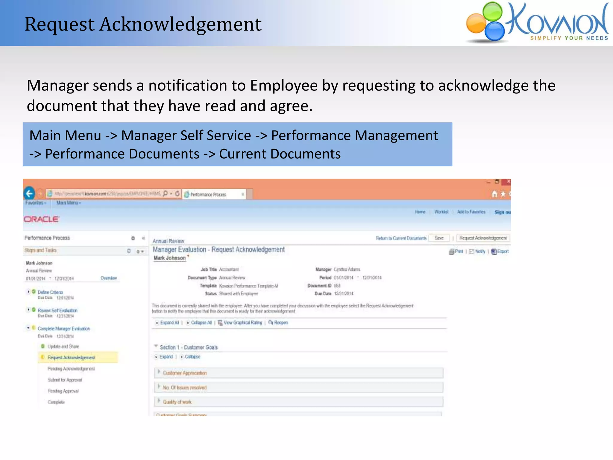 Request Acknowledgement 
Manager sends a notification to Employee by requesting to acknowledge the 
document that they have read and agree. 
Main Menu -> Manager Self Service -> Performance Management 
-> Performance Documents -> Current Documents 
 