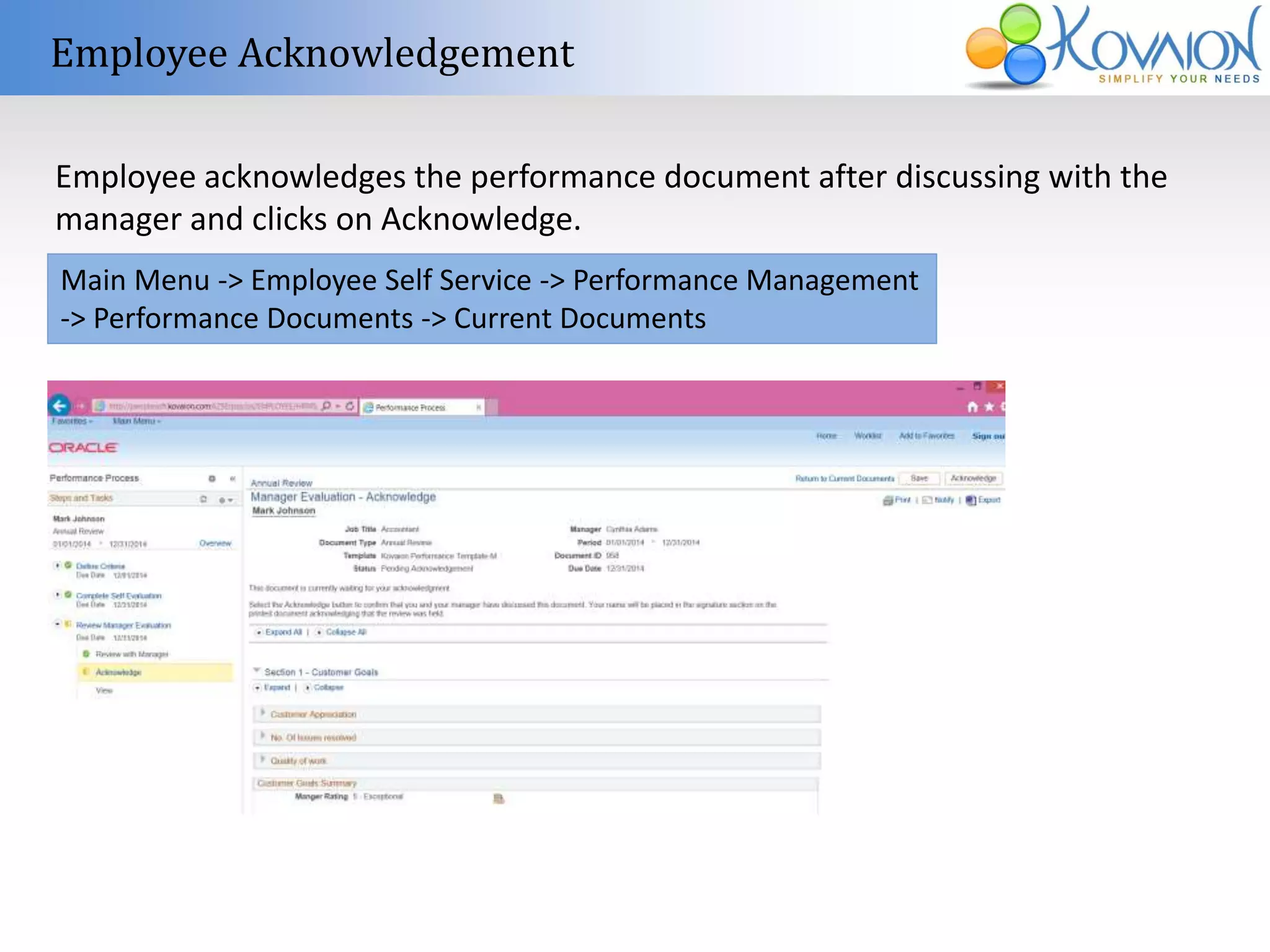 Employee Acknowledgement 
Employee acknowledges the performance document after discussing with the 
manager and clicks on Acknowledge. 
Main Menu -> Employee Self Service -> Performance Management 
-> Performance Documents -> Current Documents 
 