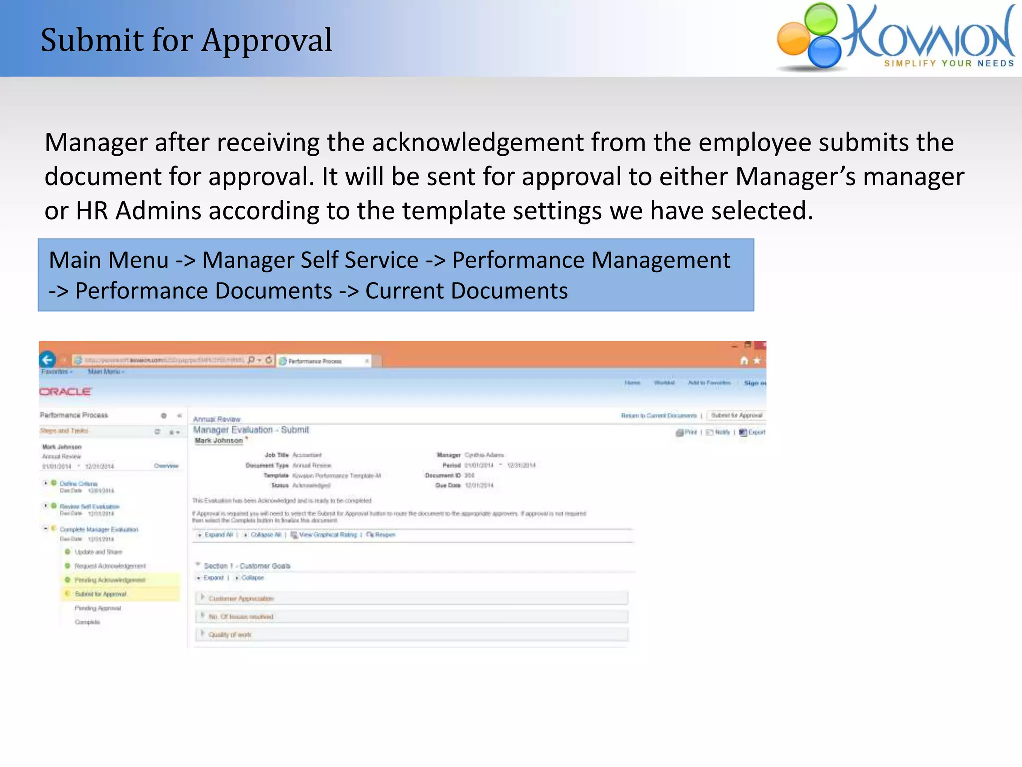 Submit for Approval 
Manager after receiving the acknowledgement from the employee submits the 
document for approval. It will be sent for approval to either Manager’s manager 
or HR Admins according to the template settings we have selected. 
Main Menu -> Manager Self Service -> Performance Management 
-> Performance Documents -> Current Documents 
 