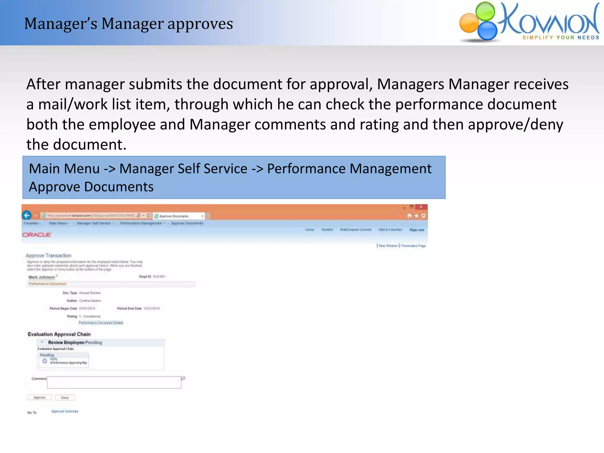 Manager’s Manager approves 
After manager submits the document for approval, Managers Manager receives 
a mail/work list item, through which he can check the performance document 
both the employee and Manager comments and rating and then approve/deny 
the document. 
Main Menu -> Manager Self Service -> Performance Management 
Approve Documents 
 