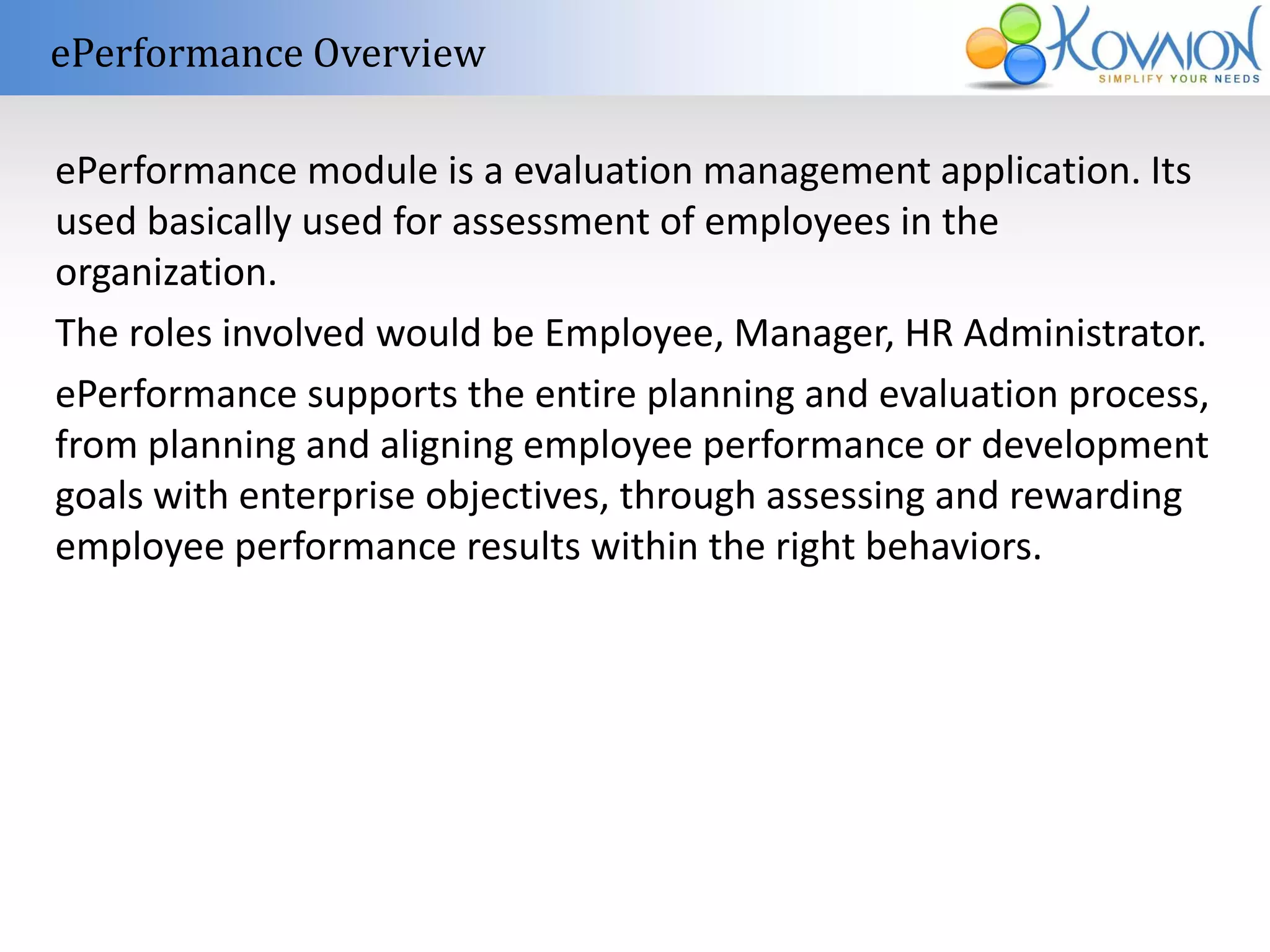 ePerformance Overview 
ePerformance module is a evaluation management application. Its 
used basically used for assessment of employees in the 
organization. 
The roles involved would be Employee, Manager, HR Administrator. 
ePerformance supports the entire planning and evaluation process, 
from planning and aligning employee performance or development 
goals with enterprise objectives, through assessing and rewarding 
employee performance results within the right behaviors. 
 