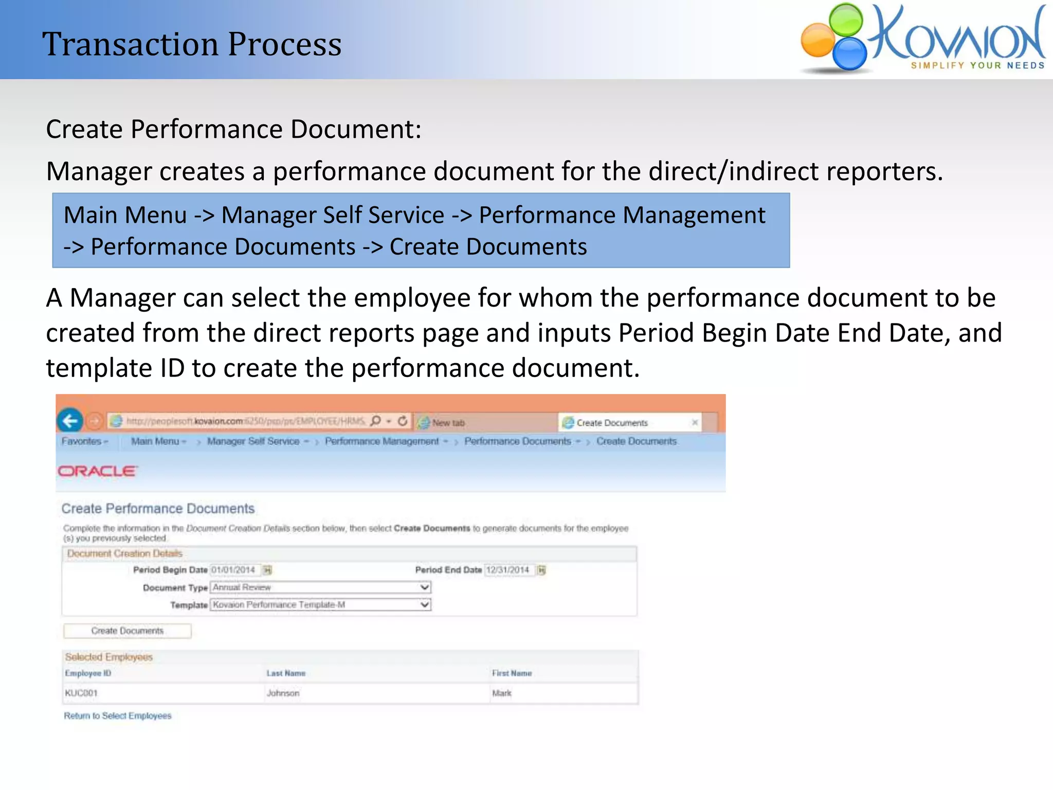 Transaction Process 
Create Performance Document: 
Manager creates a performance document for the direct/indirect reporters. 
Main Menu -> Manager Self Service -> Performance Management 
-> Performance Documents -> Create Documents 
A Manager can select the employee for whom the performance document to be 
created from the direct reports page and inputs Period Begin Date End Date, and 
template ID to create the performance document. 
 