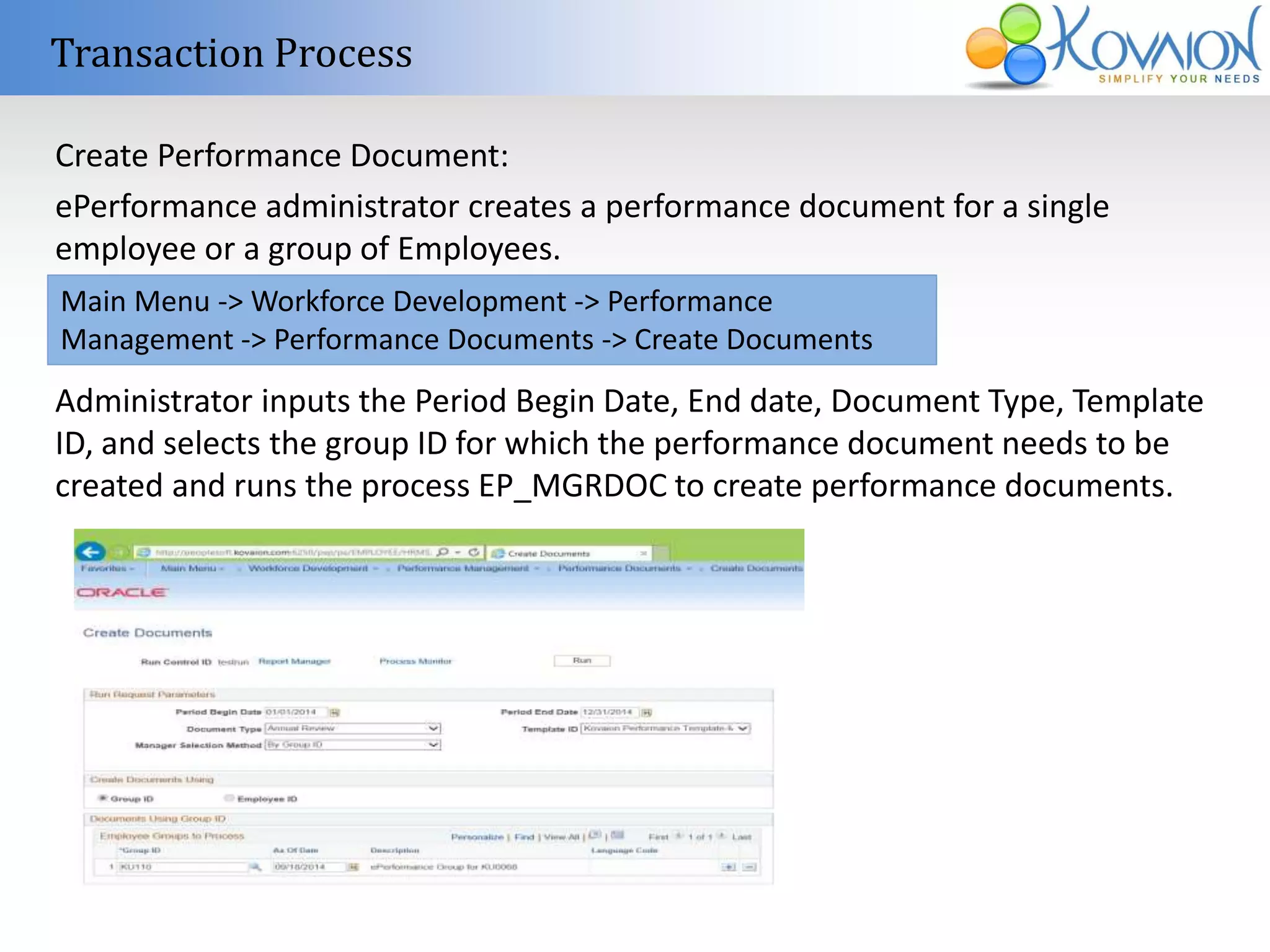 Transaction Process 
Create Performance Document: 
ePerformance administrator creates a performance document for a single 
employee or a group of Employees. 
Main Menu -> Workforce Development -> Performance 
Management -> Performance Documents -> Create Documents 
Administrator inputs the Period Begin Date, End date, Document Type, Template 
ID, and selects the group ID for which the performance document needs to be 
created and runs the process EP_MGRDOC to create performance documents. 
 