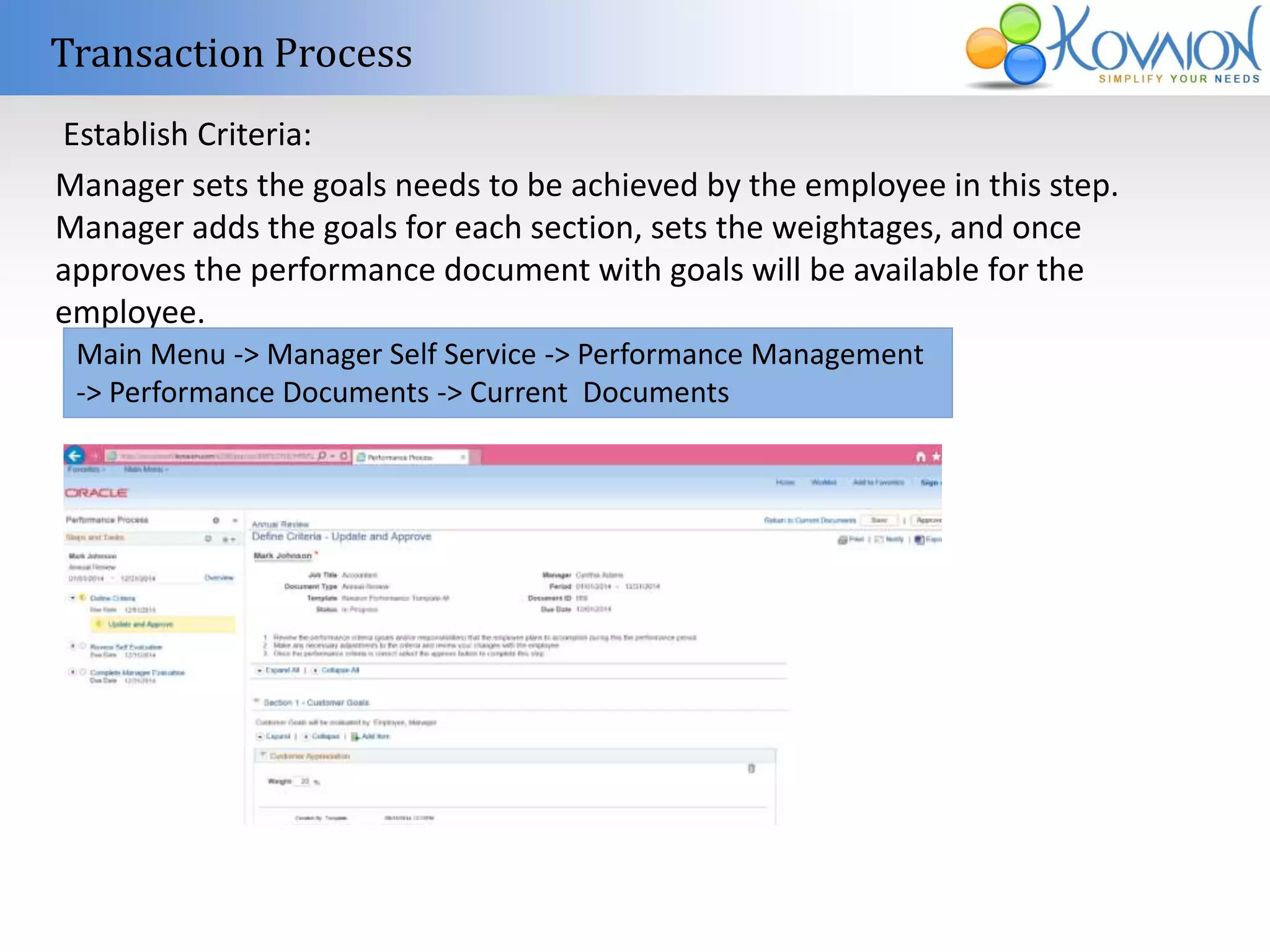 Transaction Process 
Establish Criteria: 
Manager sets the goals needs to be achieved by the employee in this step. 
Manager adds the goals for each section, sets the weightages, and once 
approves the performance document with goals will be available for the 
employee. 
Main Menu -> Manager Self Service -> Performance Management 
-> Performance Documents -> Current Documents 
 