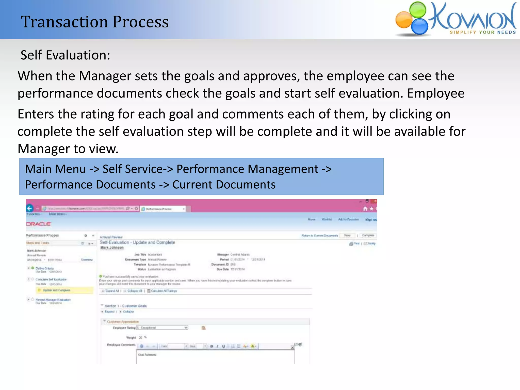 Transaction Process 
Self Evaluation: 
When the Manager sets the goals and approves, the employee can see the 
performance documents check the goals and start self evaluation. Employee 
Enters the rating for each goal and comments each of them, by clicking on 
complete the self evaluation step will be complete and it will be available for 
Manager to view. 
Main Menu -> Self Service-> Performance Management -> 
Performance Documents -> Current Documents 
 