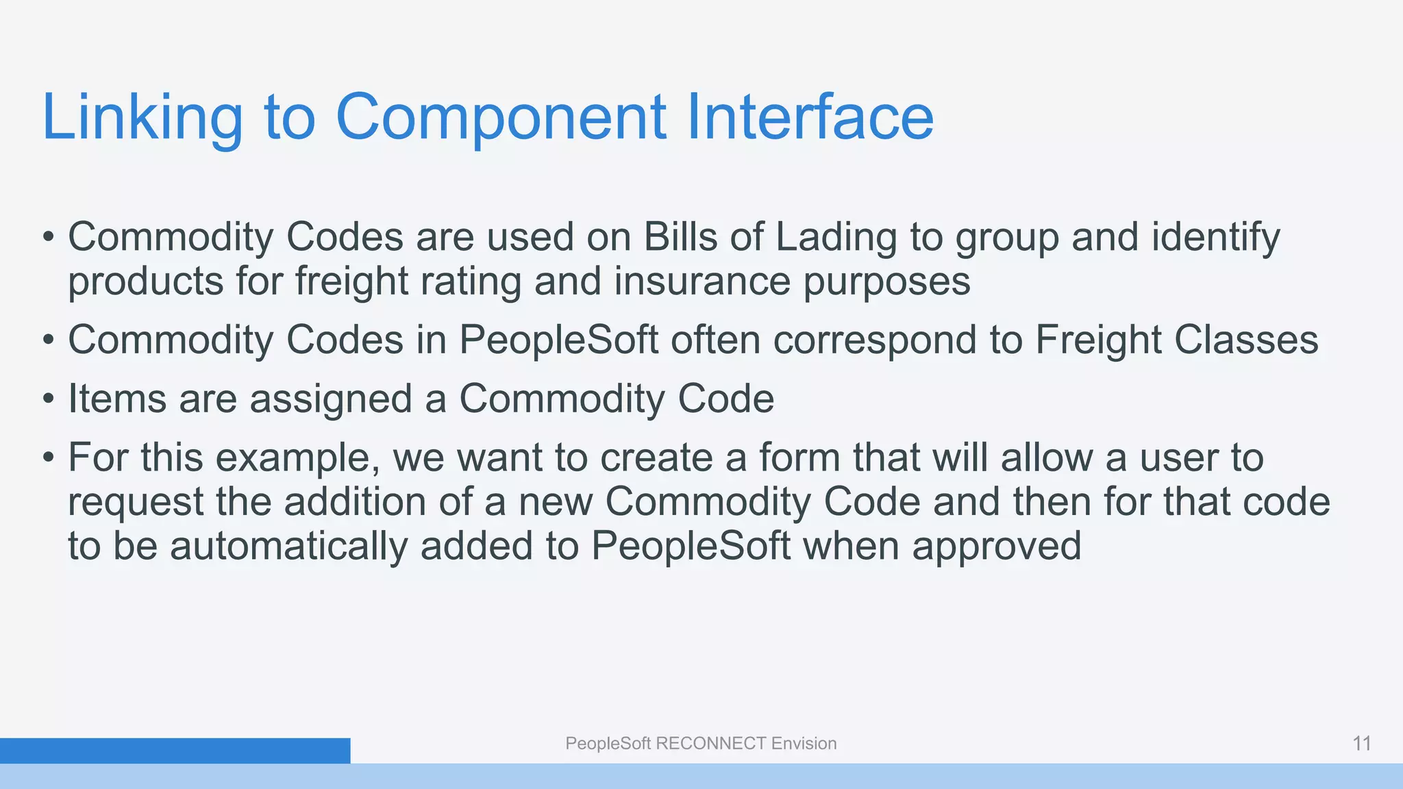 Linking to Component Interface
• Commodity Codes are used on Bills of Lading to group and identify
products for freight rating and insurance purposes
• Commodity Codes in PeopleSoft often correspond to Freight Classes
• Items are assigned a Commodity Code
• For this example, we want to create a form that will allow a user to
request the addition of a new Commodity Code and then for that code
to be automatically added to PeopleSoft when approved
PeopleSoft RECONNECT Envision 11
 