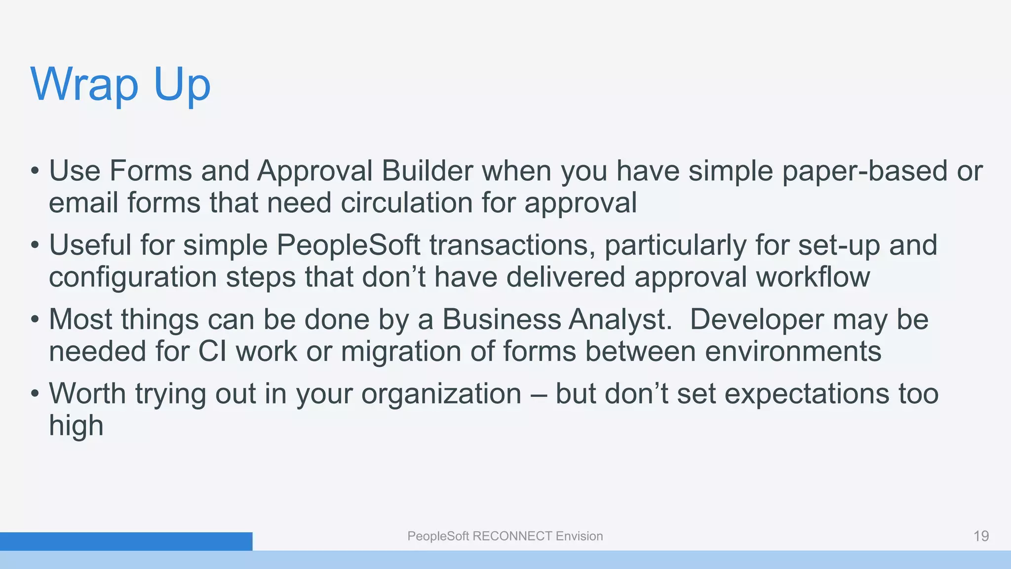 Wrap Up
• Use Forms and Approval Builder when you have simple paper-based or
email forms that need circulation for approval
• Useful for simple PeopleSoft transactions, particularly for set-up and
configuration steps that don’t have delivered approval workflow
• Most things can be done by a Business Analyst. Developer may be
needed for CI work or migration of forms between environments
• Worth trying out in your organization – but don’t set expectations too
high
PeopleSoft RECONNECT Envision 19
 