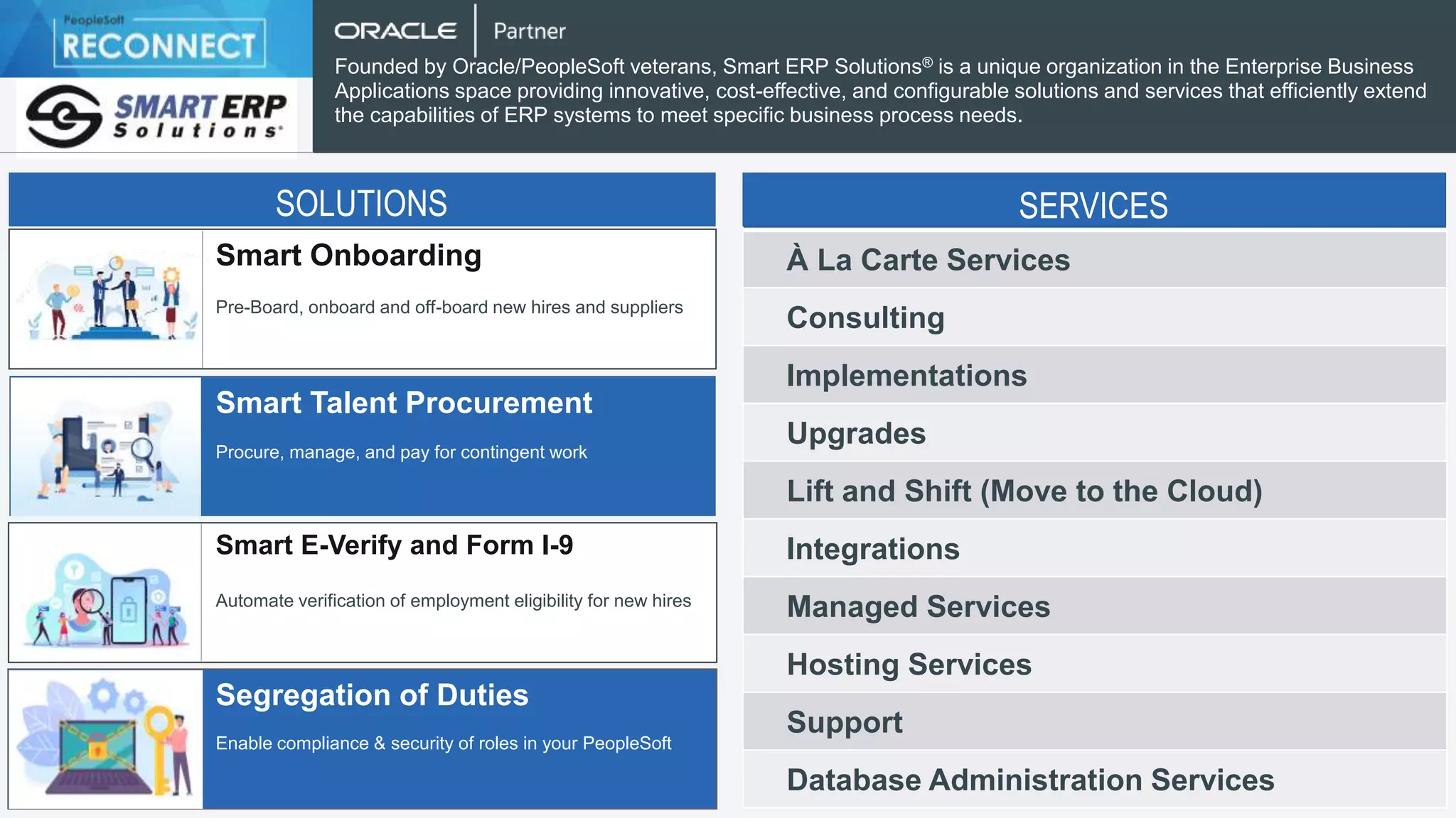 Smart Onboarding
Smart Talent Procurement
Smart E-Verify and Form I-9
Segregation of Duties
Pre-Board, onboard and off-board new hires and suppliers
Procure, manage, and pay for contingent work
Automate verification of employment eligibility for new hires
Enable compliance & security of roles in your PeopleSoft
Founded by Oracle/PeopleSoft veterans, Smart ERP Solutions® is a unique organization in the Enterprise Business
Applications space providing innovative, cost-effective, and configurable solutions and services that efficiently extend
the capabilities of ERP systems to meet specific business process needs.
SOLUTIONS
À La Carte Services
Consulting
Implementations
Upgrades
Lift and Shift (Move to the Cloud)
Integrations
Managed Services
Hosting Services
Support
Database Administration Services
SERVICES
 