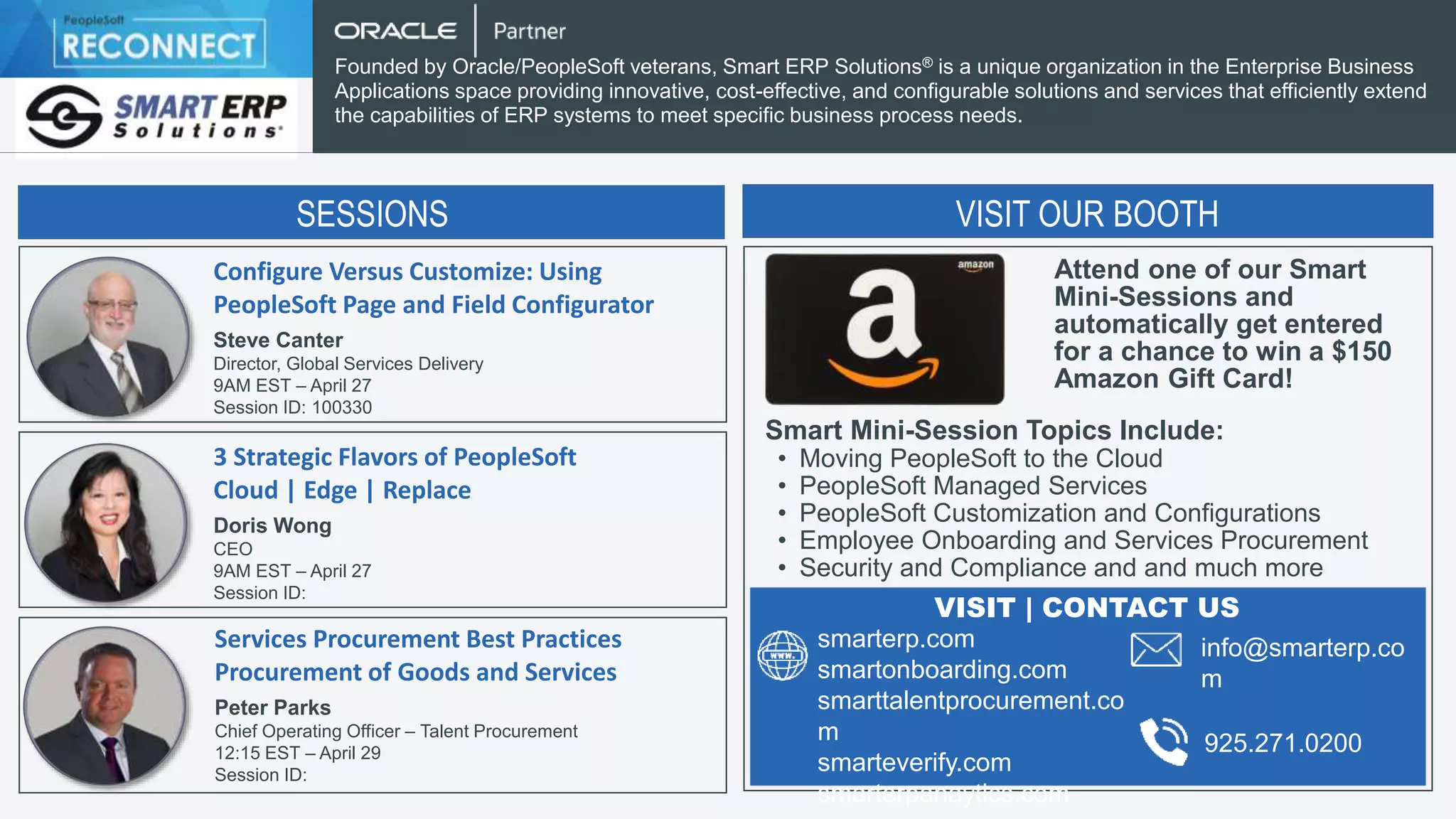 Configure Versus Customize: Using
PeopleSoft Page and Field Configurator
Steve Canter
Director, Global Services Delivery
9AM EST – April 27
Session ID: 100330
Founded by Oracle/PeopleSoft veterans, Smart ERP Solutions® is a unique organization in the Enterprise Business
Applications space providing innovative, cost-effective, and configurable solutions and services that efficiently extend
the capabilities of ERP systems to meet specific business process needs.
3 Strategic Flavors of PeopleSoft
Cloud | Edge | Replace
Doris Wong
CEO
9AM EST – April 27
Session ID:
Services Procurement Best Practices
Procurement of Goods and Services
Peter Parks
Chief Operating Officer – Talent Procurement
12:15 EST – April 29
Session ID:
SESSIONS SESSIONS
VISIT OUR BOOTH
Attend one of our Smart
Mini-Sessions and
automatically get entered
for a chance to win a $150
Amazon Gift Card!
Smart Mini-Session Topics Include:
• Moving PeopleSoft to the Cloud
• PeopleSoft Managed Services
• PeopleSoft Customization and Configurations
• Employee Onboarding and Services Procurement
• Security and Compliance and and much more
smarterp.com
smartonboarding.com
smarttalentprocurement.co
m
smarteverify.com
smarterpanaytics.com
VISIT | CONTACT US
info@smarterp.co
m
925.271.0200
 