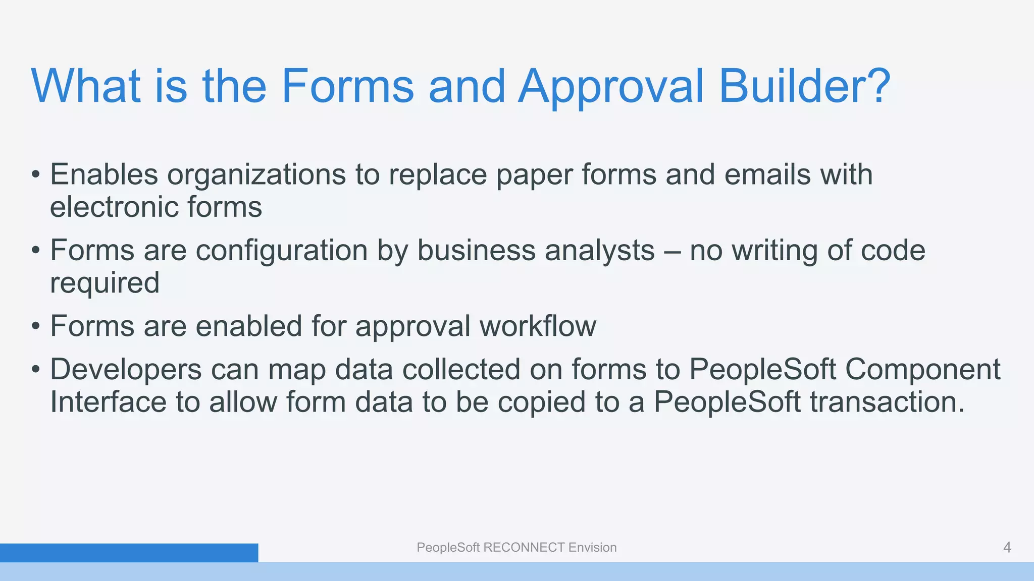 What is the Forms and Approval Builder?
• Enables organizations to replace paper forms and emails with
electronic forms
• Forms are configuration by business analysts – no writing of code
required
• Forms are enabled for approval workflow
• Developers can map data collected on forms to PeopleSoft Component
Interface to allow form data to be copied to a PeopleSoft transaction.
PeopleSoft RECONNECT Envision 4
 