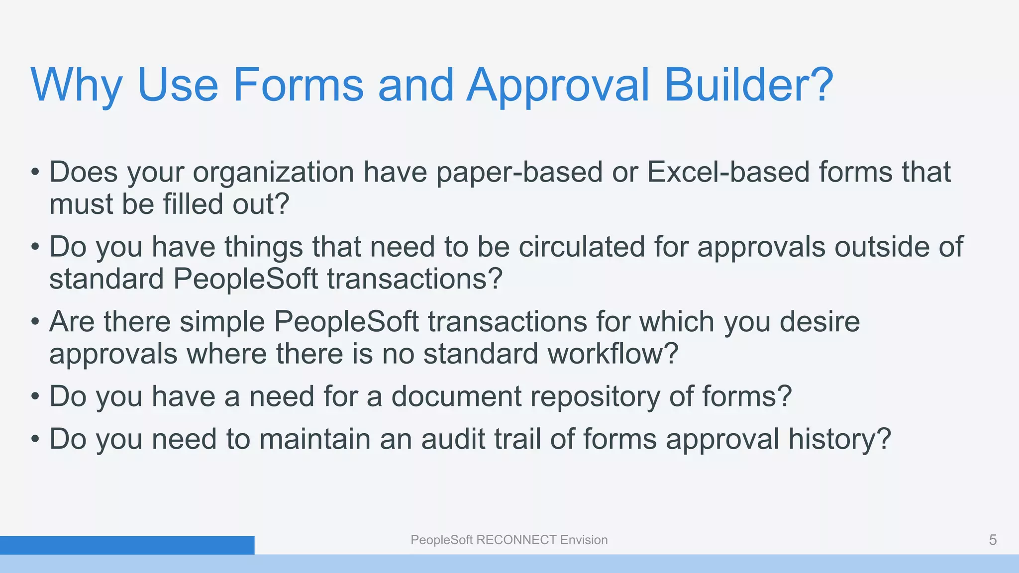 Why Use Forms and Approval Builder?
• Does your organization have paper-based or Excel-based forms that
must be filled out?
• Do you have things that need to be circulated for approvals outside of
standard PeopleSoft transactions?
• Are there simple PeopleSoft transactions for which you desire
approvals where there is no standard workflow?
• Do you have a need for a document repository of forms?
• Do you need to maintain an audit trail of forms approval history?
PeopleSoft RECONNECT Envision 5
 