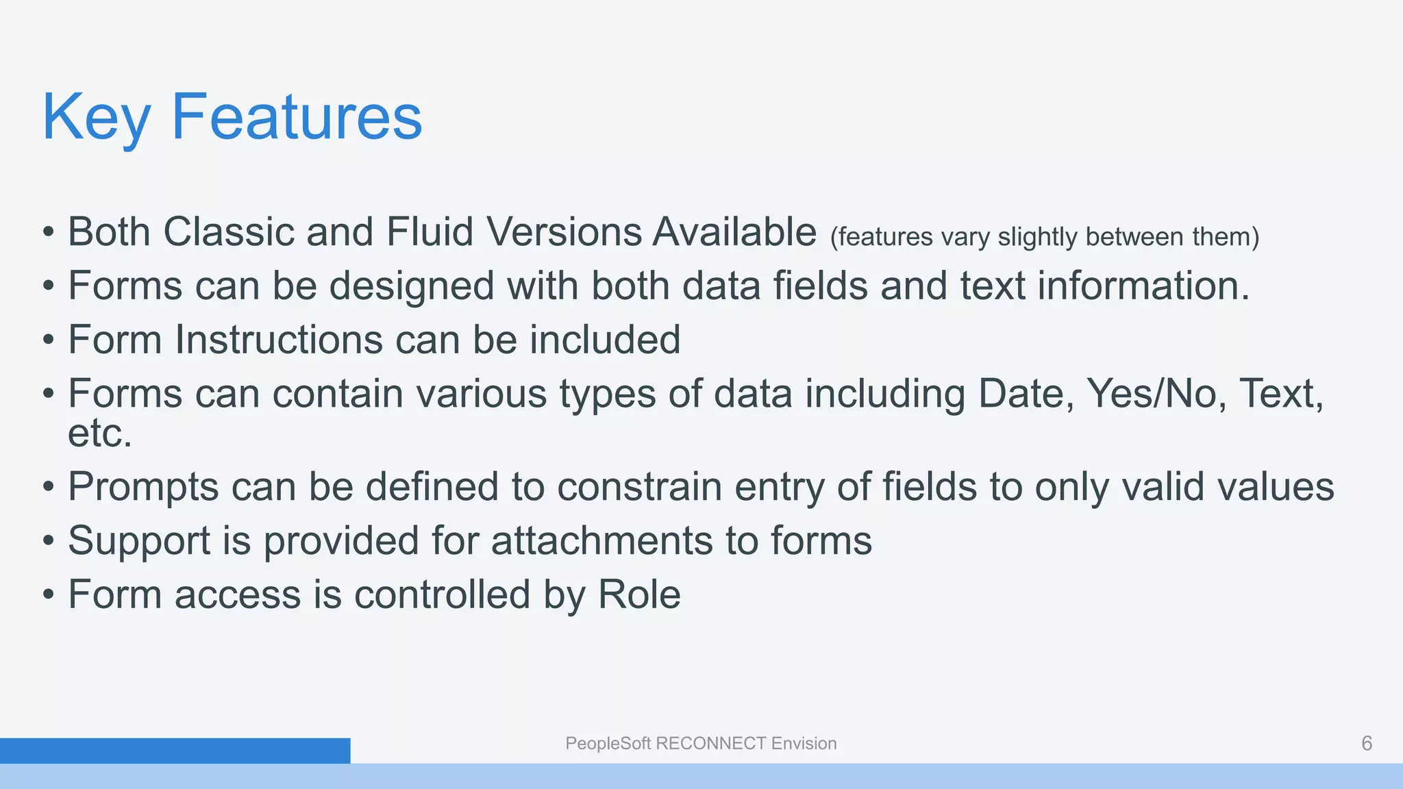 Key Features
• Both Classic and Fluid Versions Available (features vary slightly between them)
• Forms can be designed with both data fields and text information.
• Form Instructions can be included
• Forms can contain various types of data including Date, Yes/No, Text,
etc.
• Prompts can be defined to constrain entry of fields to only valid values
• Support is provided for attachments to forms
• Form access is controlled by Role
PeopleSoft RECONNECT Envision 6
 