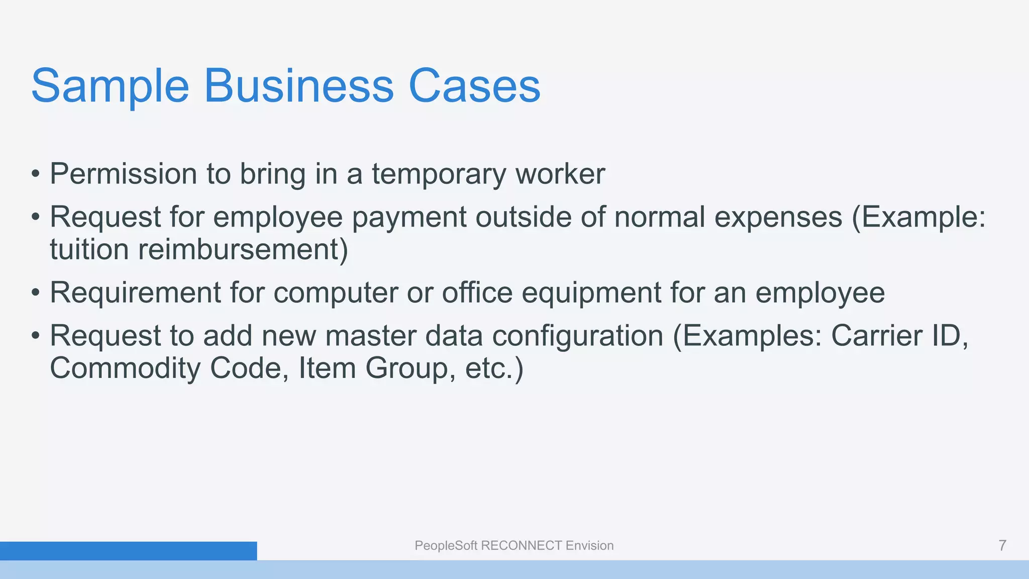 Sample Business Cases
• Permission to bring in a temporary worker
• Request for employee payment outside of normal expenses (Example:
tuition reimbursement)
• Requirement for computer or office equipment for an employee
• Request to add new master data configuration (Examples: Carrier ID,
Commodity Code, Item Group, etc.)
PeopleSoft RECONNECT Envision 7
 