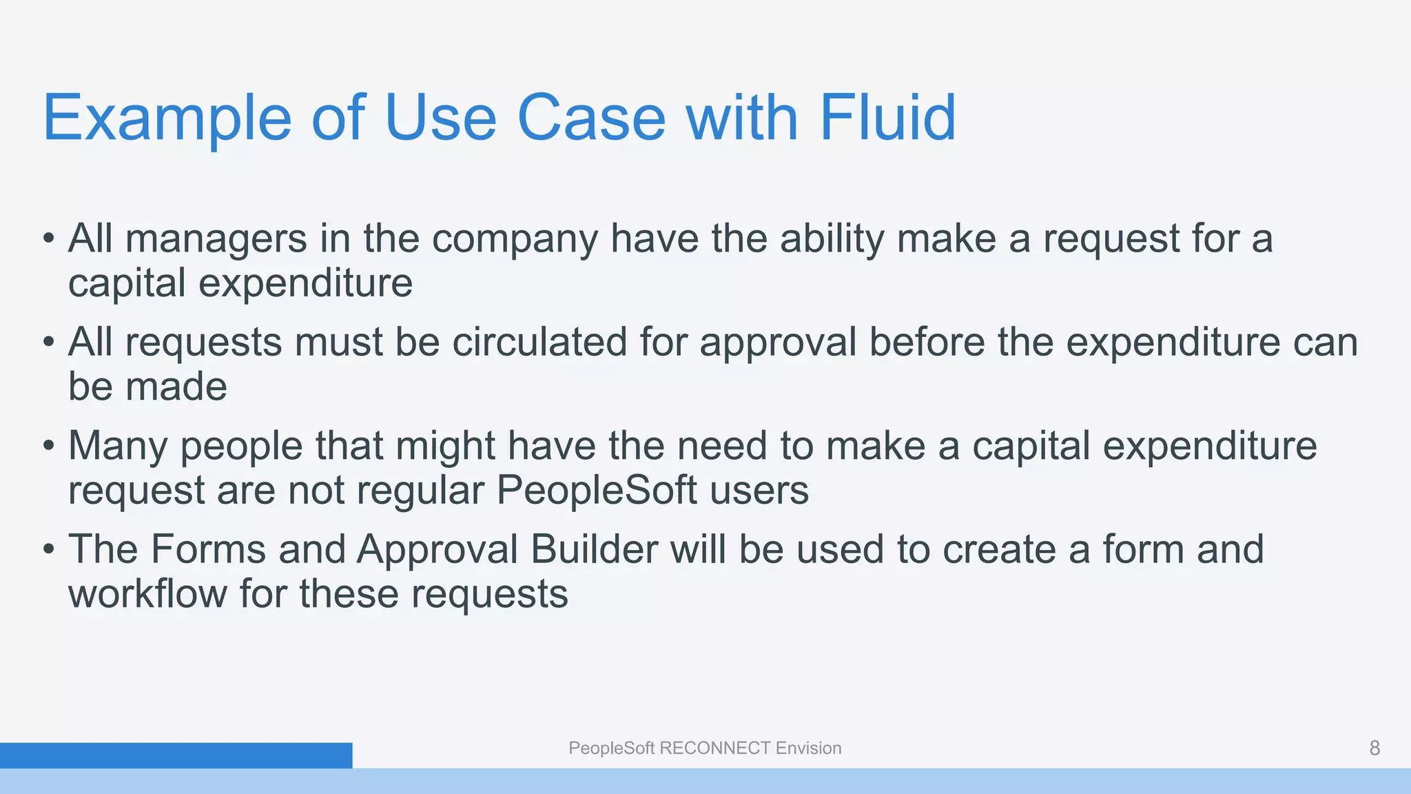 Example of Use Case with Fluid
• All managers in the company have the ability make a request for a
capital expenditure
• All requests must be circulated for approval before the expenditure can
be made
• Many people that might have the need to make a capital expenditure
request are not regular PeopleSoft users
• The Forms and Approval Builder will be used to create a form and
workflow for these requests
PeopleSoft RECONNECT Envision 8
 