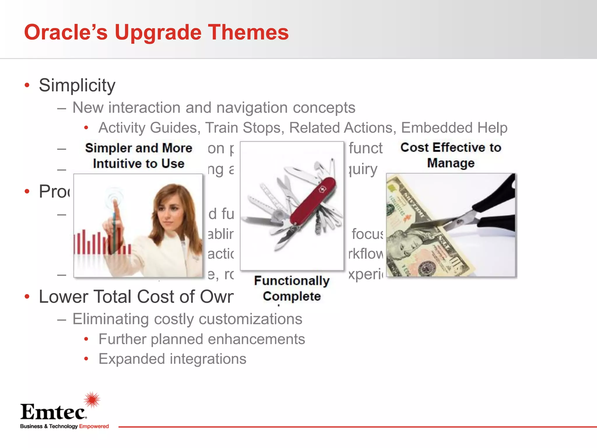 Oracle’s Upgrade Themes
• Simplicity
– New interaction and navigation concepts
• Activity Guides, Train Stops, Related Actions, Embedded Help

– Greater user focus on primary daily job function
– Less need for training and help desk inquiry

• Productivity
– New capabilities and functionality
• WorkCenters enabling power users to focus
• Combining transactions, analytics, workflow, and reports

– Feature-rich, flexible, role-based user experience

• Lower Total Cost of Ownership
– Eliminating costly customizations
• Further planned enhancements
• Expanded integrations

 