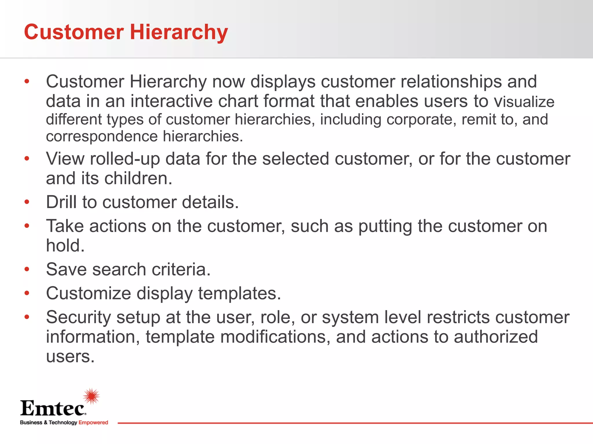 Customer Hierarchy
• Customer Hierarchy now displays customer relationships and
data in an interactive chart format that enables users to visualize
different types of customer hierarchies, including corporate, remit to, and
correspondence hierarchies.

• View rolled-up data for the selected customer, or for the customer
and its children.
• Drill to customer details.
• Take actions on the customer, such as putting the customer on
hold.
• Save search criteria.
• Customize display templates.
• Security setup at the user, role, or system level restricts customer
information, template modifications, and actions to authorized
users.

 